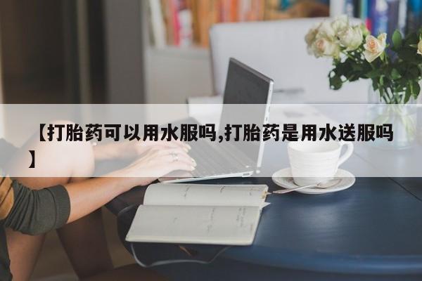 打胎药怎么买【打胎药可以用水服吗,打胎药是用水送服吗】