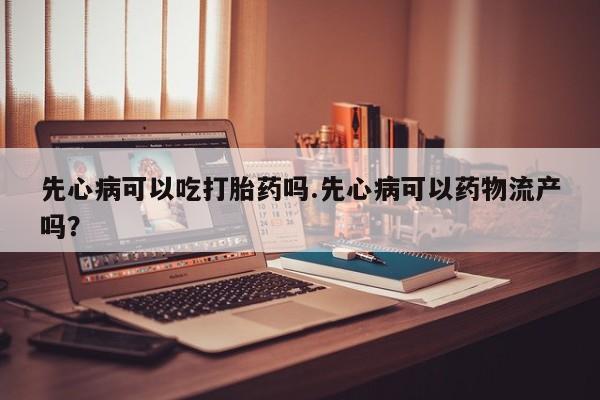 打胎药怎么买先心病可以吃打胎药吗.先心病可以药物流产吗？