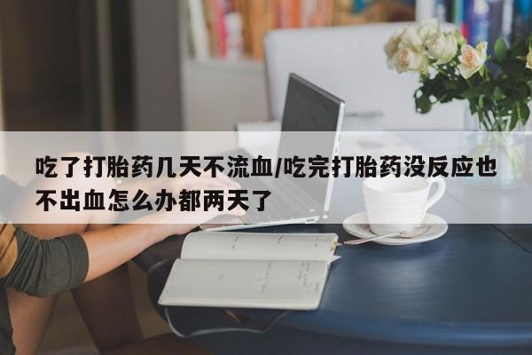 打胎药怎么买吃了打胎药几天不流血/吃完打胎药没反应也不出血怎么办都两天了