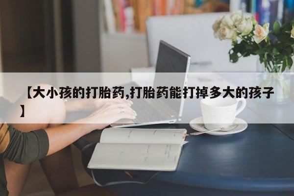 打胎药怎么买【大小孩的打胎药,打胎药能打掉多大的孩子】