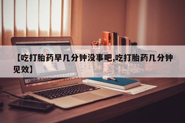 打胎药怎么买【吃打胎药早几分钟没事吧,吃打胎药几分钟见效】