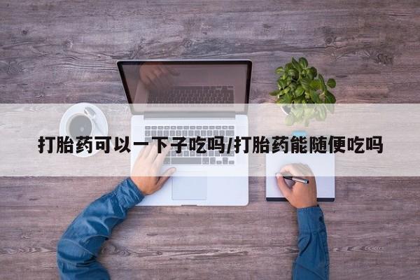 打胎药怎么买打胎药可以一下子吃吗/打胎药能随便吃吗