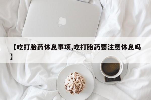 打胎药怎么买【吃打胎药休息事项,吃打胎药要注意休息吗】