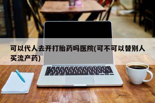 打胎药怎么买可以代人去开打胎药吗医院(可不可以替别人买流产药)