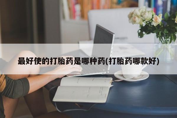 打胎药怎么买最好使的打胎药是哪种药(打胎药哪款好)