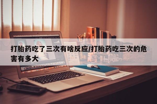 打胎药怎么买打胎药吃了三次有啥反应/打胎药吃三次的危害有多大