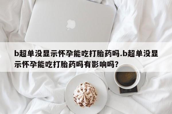 打胎药怎么买b超单没显示怀孕能吃打胎药吗.b超单没显示怀孕能吃打胎药吗有影响吗？