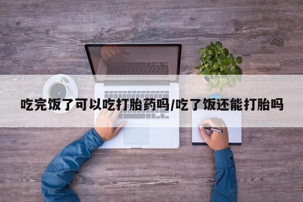 打胎药怎么买吃完饭了可以吃打胎药吗/吃了饭还能打胎吗
