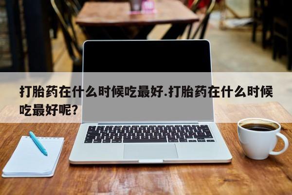 打胎药怎么买打胎药在什么时候吃最好.打胎药在什么时候吃最好呢？