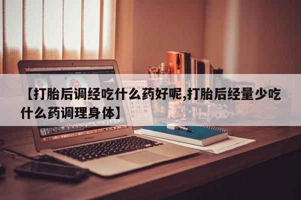 打胎药怎么买【打胎后调经吃什么药好呢,打胎后经量少吃什么药调理身体】