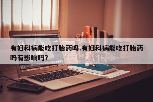 打胎药怎么买有妇科病能吃打胎药吗.有妇科病能吃打胎药吗有影响吗？