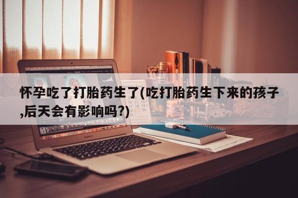 打胎药怎么买怀孕吃了打胎药生了(吃打胎药生下来的孩子,后天会有影响吗?)
