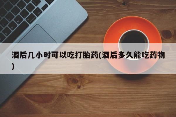 打胎药怎么买酒后几小时可以吃打胎药(酒后多久能吃药物)