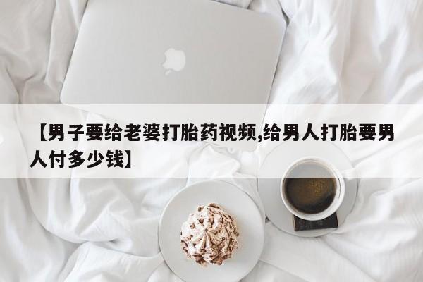 打胎药怎么买【男子要给老婆打胎药视频,给男人打胎要男人付多少钱】