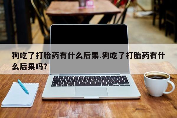 打胎药怎么买狗吃了打胎药有什么后果.狗吃了打胎药有什么后果吗？