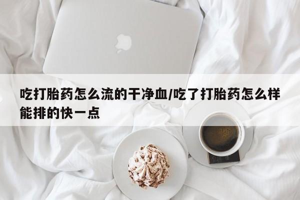 打胎药怎么买吃打胎药怎么流的干净血/吃了打胎药怎么样能排的快一点