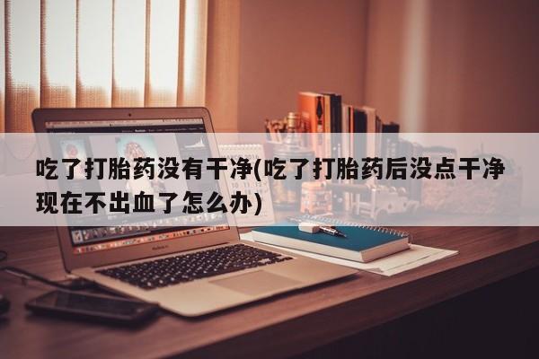 打胎药怎么买吃了打胎药没有干净(吃了打胎药后没点干净现在不出血了怎么办)