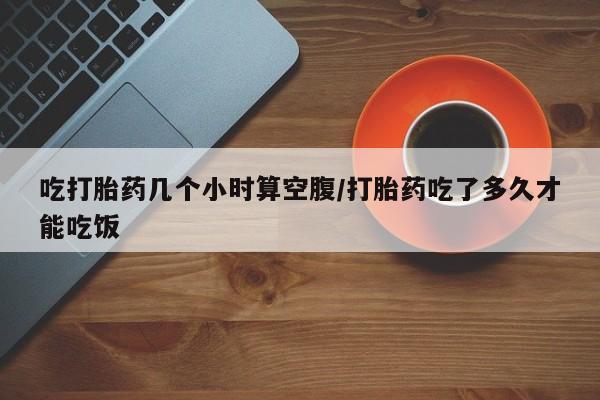 打胎药怎么买吃打胎药几个小时算空腹/打胎药吃了多久才能吃饭