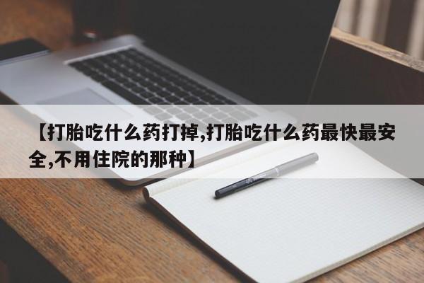 打胎药怎么买【打胎吃什么药打掉,打胎吃什么药最快最安全,不用住院的那种】