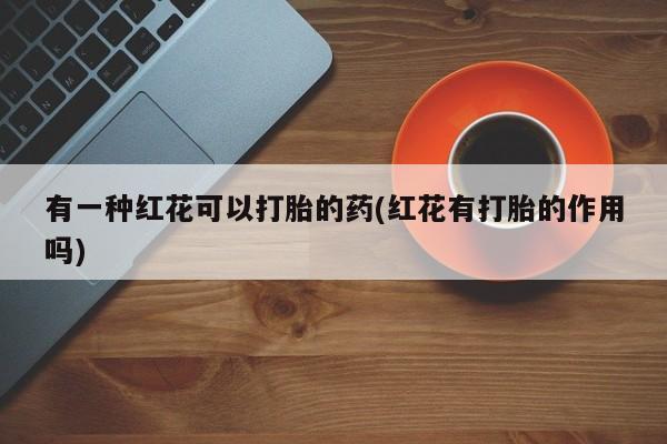 打胎药怎么买有一种红花可以打胎的药(红花有打胎的作用吗)