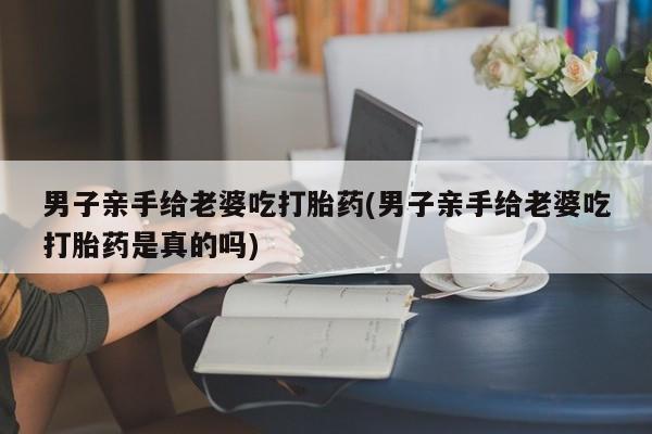打胎药怎么买男子亲手给老婆吃打胎药(男子亲手给老婆吃打胎药是真的吗)