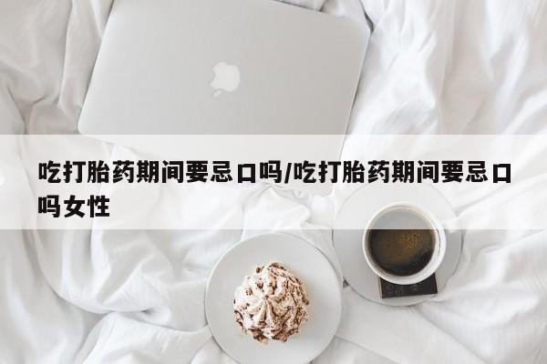 打胎药怎么买吃打胎药期间要忌口吗/吃打胎药期间要忌口吗女性