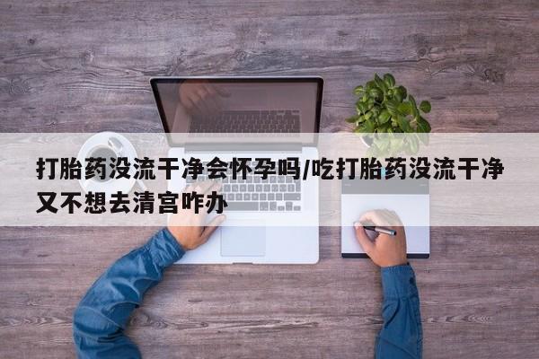 打胎药怎么买打胎药没流干净会怀孕吗/吃打胎药没流干净又不想去清宫咋办