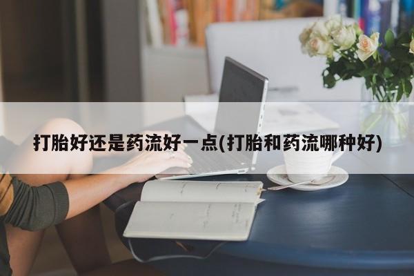 打胎药怎么买打胎好还是药流好一点(打胎和药流哪种好)