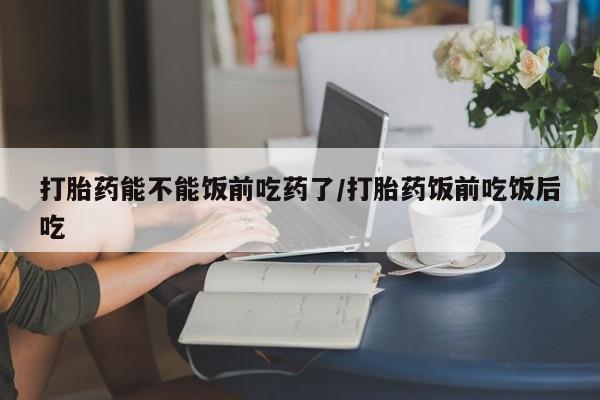 打胎药怎么买打胎药能不能饭前吃药了/打胎药饭前吃饭后吃