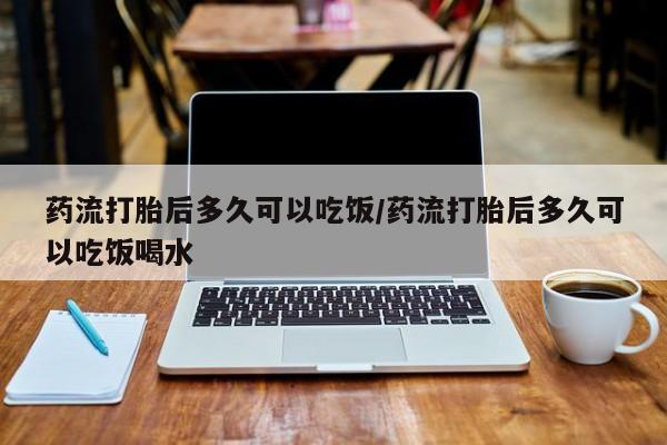 打胎药怎么买药流打胎后多久可以吃饭/药流打胎后多久可以吃饭喝水