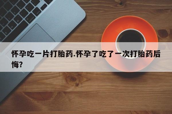 打胎药怎么买怀孕吃一片打胎药.怀孕了吃了一次打胎药后悔？