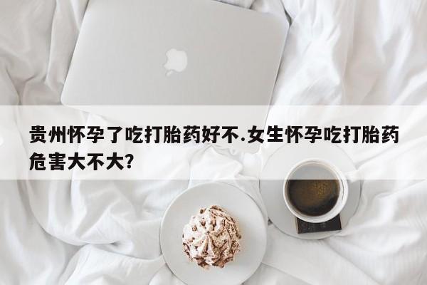 打胎药怎么买贵州怀孕了吃打胎药好不.女生怀孕吃打胎药危害大不大？