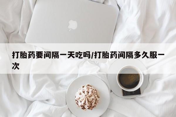 打胎药怎么买打胎药要间隔一天吃吗/打胎药间隔多久服一次