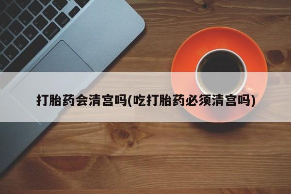 打胎药怎么买打胎药会清宫吗(吃打胎药必须清宫吗)