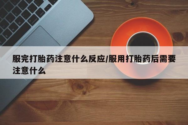 打胎药怎么买服完打胎药注意什么反应/服用打胎药后需要注意什么