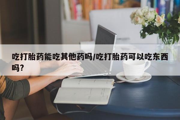打胎药怎么买吃打胎药能吃其他药吗/吃打胎药可以吃东西吗?