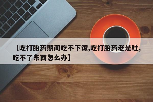 打胎药怎么买【吃打胎药期间吃不下饭,吃打胎药老是吐,吃不了东西怎么办】