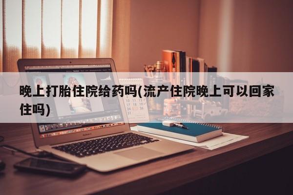 打胎药怎么买晚上打胎住院给药吗(流产住院晚上可以回家住吗)
