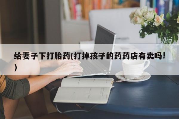 打胎药怎么买给妻子下打胎药(打掉孩子的药药店有卖吗!)