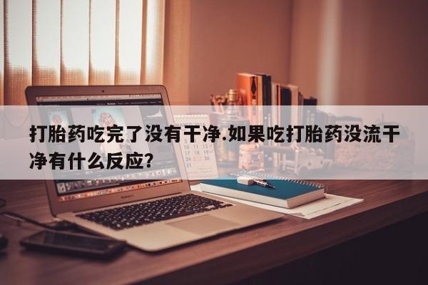 打胎药怎么买打胎药吃完了没有干净.如果吃打胎药没流干净有什么反应？