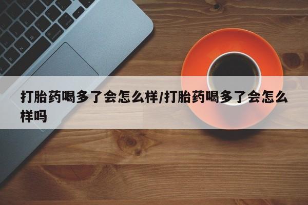 打胎药怎么买打胎药喝多了会怎么样/打胎药喝多了会怎么样吗