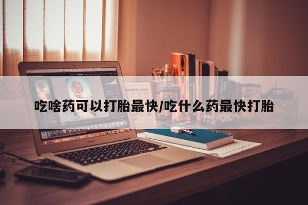 打胎药怎么买吃啥药可以打胎最快/吃什么药最快打胎