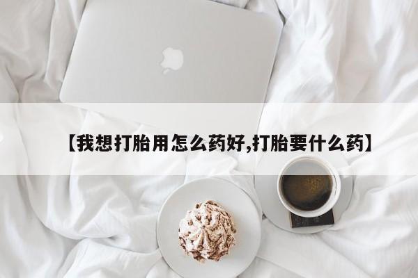 打胎药怎么买【我想打胎用怎么药好,打胎要什么药】