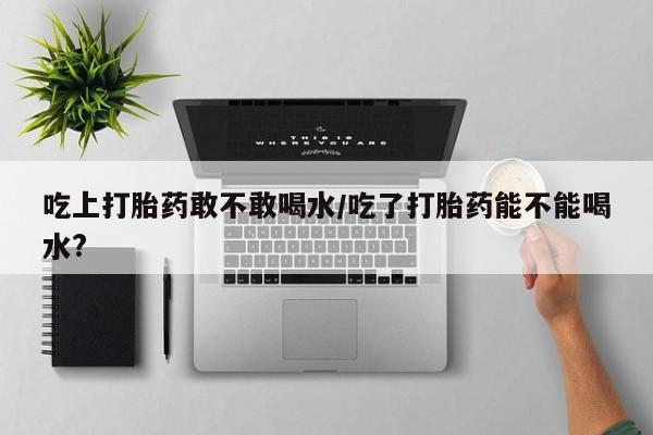打胎药怎么买吃上打胎药敢不敢喝水/吃了打胎药能不能喝水?