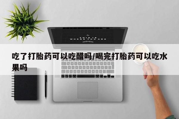 打胎药怎么买吃了打胎药可以吃醋吗/喝完打胎药可以吃水果吗