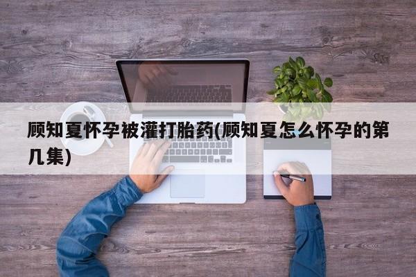 打胎药怎么买顾知夏怀孕被灌打胎药(顾知夏怎么怀孕的第几集)