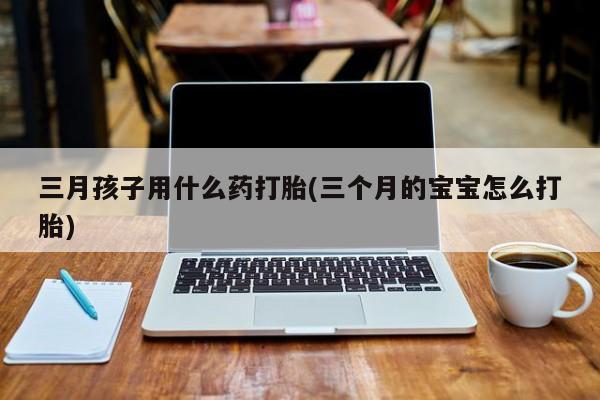 打胎药怎么买三月孩子用什么药打胎(三个月的宝宝怎么打胎)