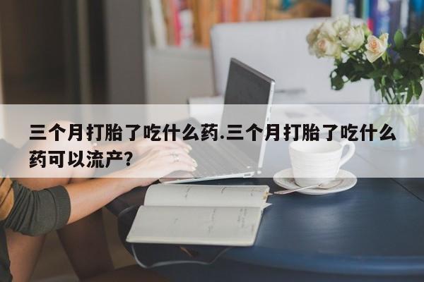 打胎药怎么买三个月打胎了吃什么药.三个月打胎了吃什么药可以流产？
