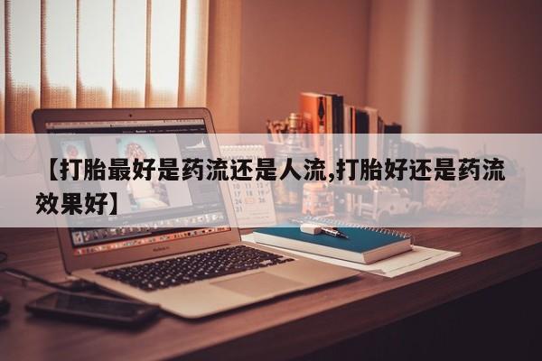 打胎药怎么买【打胎最好是药流还是人流,打胎好还是药流效果好】