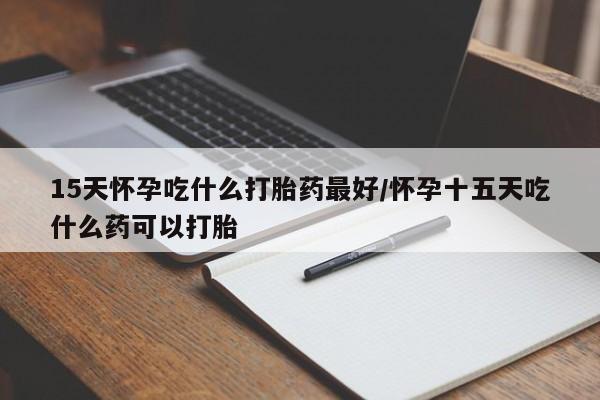 打胎药怎么买15天怀孕吃什么打胎药最好/怀孕十五天吃什么药可以打胎